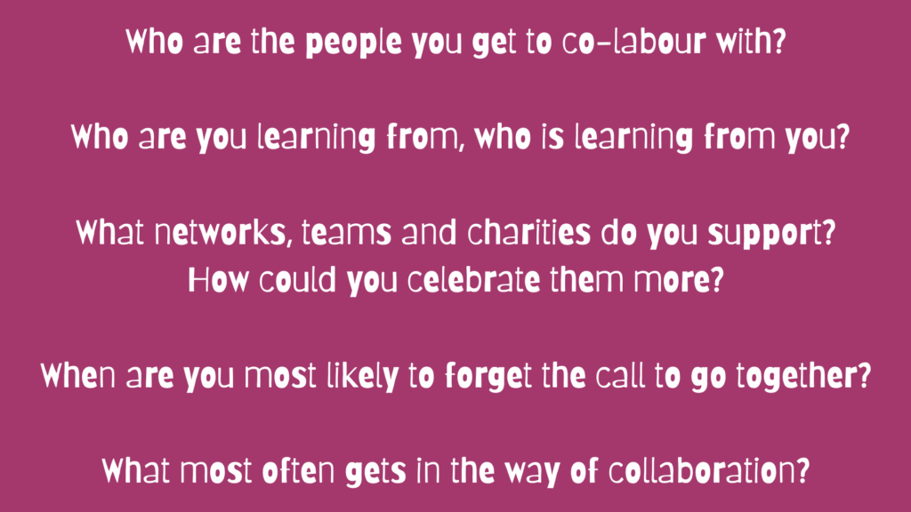 Who are the people you get to co-labour with? Who are you learning from, who is learning from you? What networks, teams and charities do you support? How could you celebrate them more? When are you most likely to forget the call to go together? What most often gets in the way of collaboration?